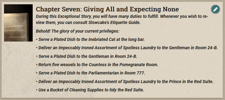 The player's task list might sometimes get a little overwhelming. "Behold! The glory of your current privileges: Serve a Plated Dish to the Inebriated Cat at the long bar. Deliver an Impeccably Ironed Assortment of Spotless Laundry to the Gentleman in Room 24-B. Serve a Plated Dish to the Gentleman in Room 24-B. Return five weasels to the Countess in the Pomegranate Room. Serve a Plated Dish to the Parliamentarian in Room 777. Deliver an Impeccably Ironed Assortment of Spotless Laundry to the Prince in the Red Suite. Use a Bucket of Cleaning Supplies to tidy the Red Suite."