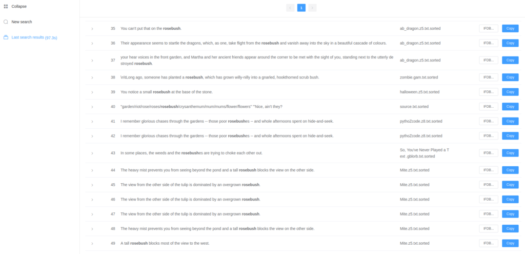 A sidebar has icons for Collapse, New search, and Last search results (97.3 seconds). The main pane contains a list, currently showing sentences #35 to #49 containing "rosebush." Each sentence has a source file and IFDB and Copy buttons.<br><br>From ab_dragon.z5:<br>You can't put that on the rosebush.<br>Their appearance seems to startle the dragons, which, as one, take flight from the rosebush and vanish away into the sky in a beautiful cascade of colours.<br>your hear voices in the front garden, and Martha and her ancient friends appear around the corner to be met with the sight of you, standing next to the utterly destroyed rosebush.<br><br>From zombie.gam: Long ago, someone has planted a rosebush, which has grown willy-nilly into a gnarled, hookthorned scrub bush.<br><br>From halloween.z5: You notice a small rosebush at the base of the stone.<br><br>From source.txt: garden/riot/rose/roses/rosebush/crysanthemum/mum/mums/flower/flowers Nice, ain't they?<br><br>From pythoZcode.z8: (repeated twice) I remember glorious chases through the gardens -- those poor rosebushes -- and whole afternoons spent on hide-and-seek.<br><br>From So, You've Never Played a Text.gblorb: In some places, the weeds and the rosebushes are trying to choke each other out.<br><br>From Mite.z5:<br>(repeated twice) The heavy mist prevents you from seeing beyond the pond and a tall rosebush blocks the view on the other side.<br>(repeated three times) The view from the other side of the tulip is dominated by an overgrown rosebush.<br>A tall rosebush blocks most of the view to the west.